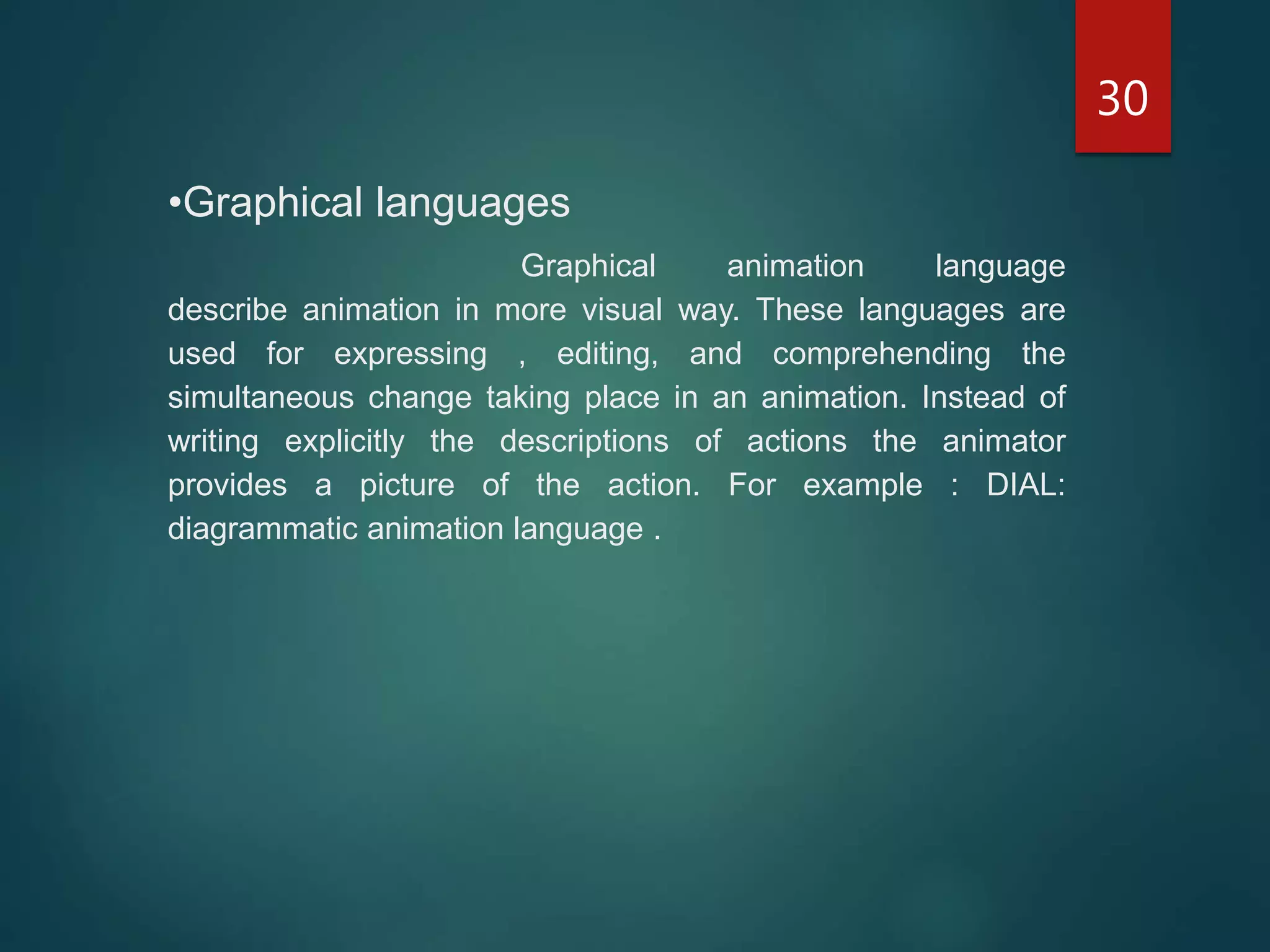 30
•Graphical languages
Graphical animation language
describe animation in more visual way. These languages are
used for expressing , editing, and comprehending the
simultaneous change taking place in an animation. Instead of
writing explicitly the descriptions of actions the animator
provides a picture of the action. For example : DIAL:
diagrammatic animation language .
 