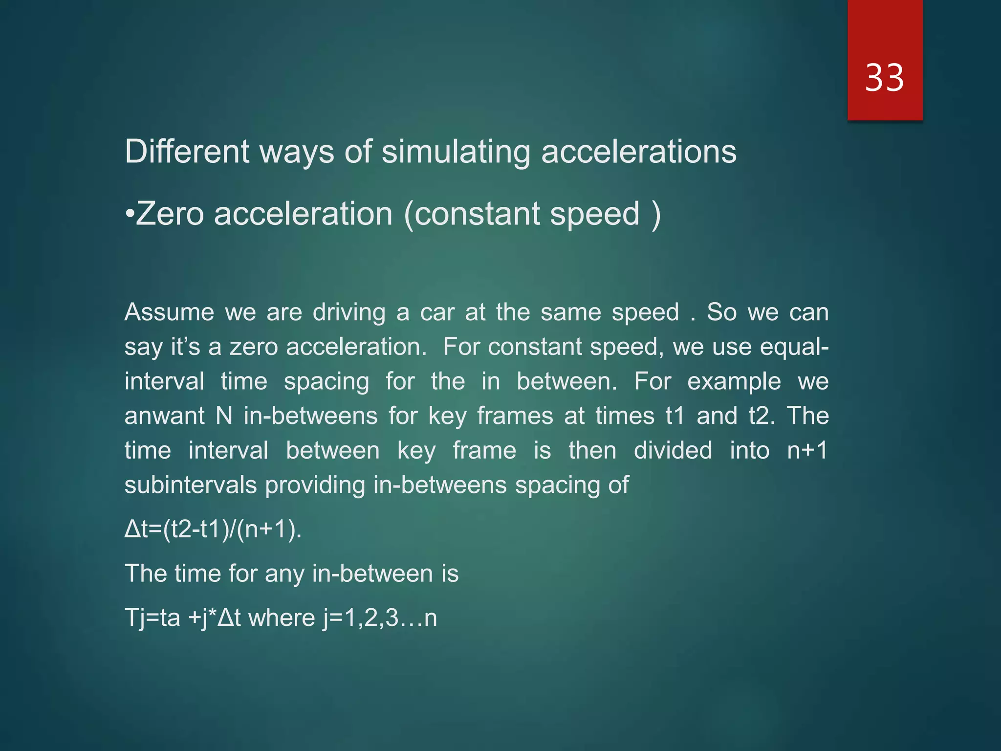 33
Different ways of simulating accelerations
•Zero acceleration (constant speed )
Assume we are driving a car at the same speed . So we can
say it’s a zero acceleration. For constant speed, we use equal-
interval time spacing for the in between. For example we
anwant N in-betweens for key frames at times t1 and t2. The
time interval between key frame is then divided into n+1
subintervals providing in-betweens spacing of
Δt=(t2-t1)/(n+1).
The time for any in-between is
Tj=ta +j*Δt where j=1,2,3…n
 