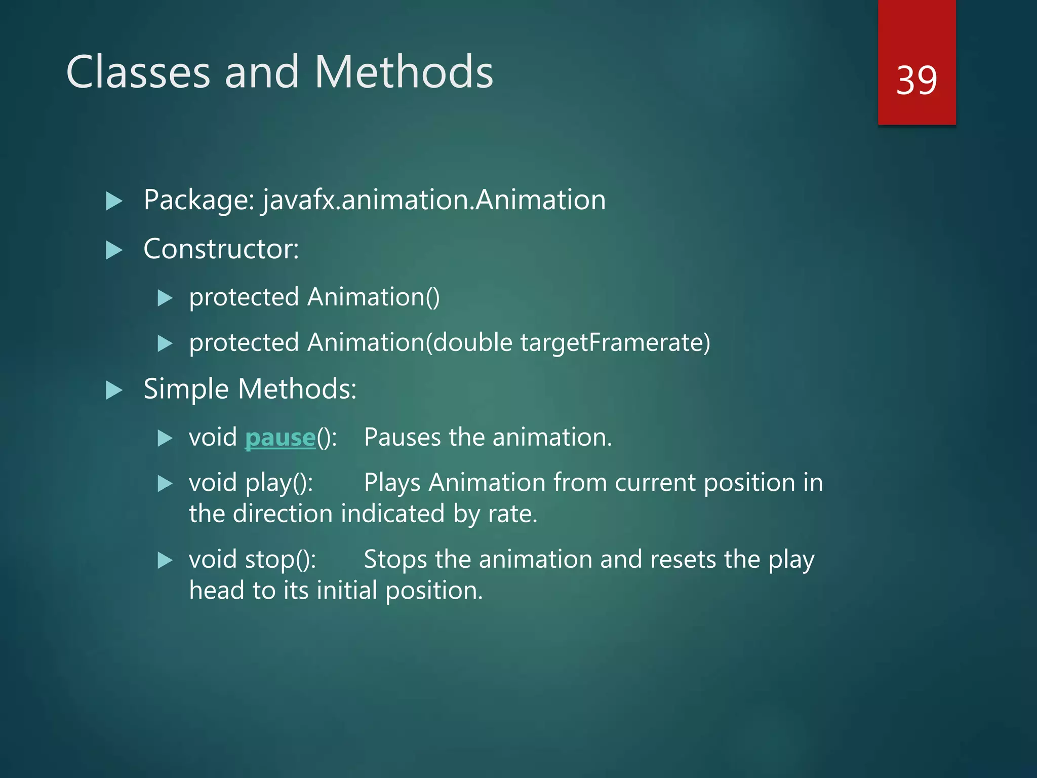 Classes and Methods
 Package: javafx.animation.Animation
 Constructor:
 protected Animation()
 protected Animation(double targetFramerate)
 Simple Methods:
 void pause(): Pauses the animation.
 void play(): Plays Animation from current position in
the direction indicated by rate.
 void stop(): Stops the animation and resets the play
head to its initial position.
39
 