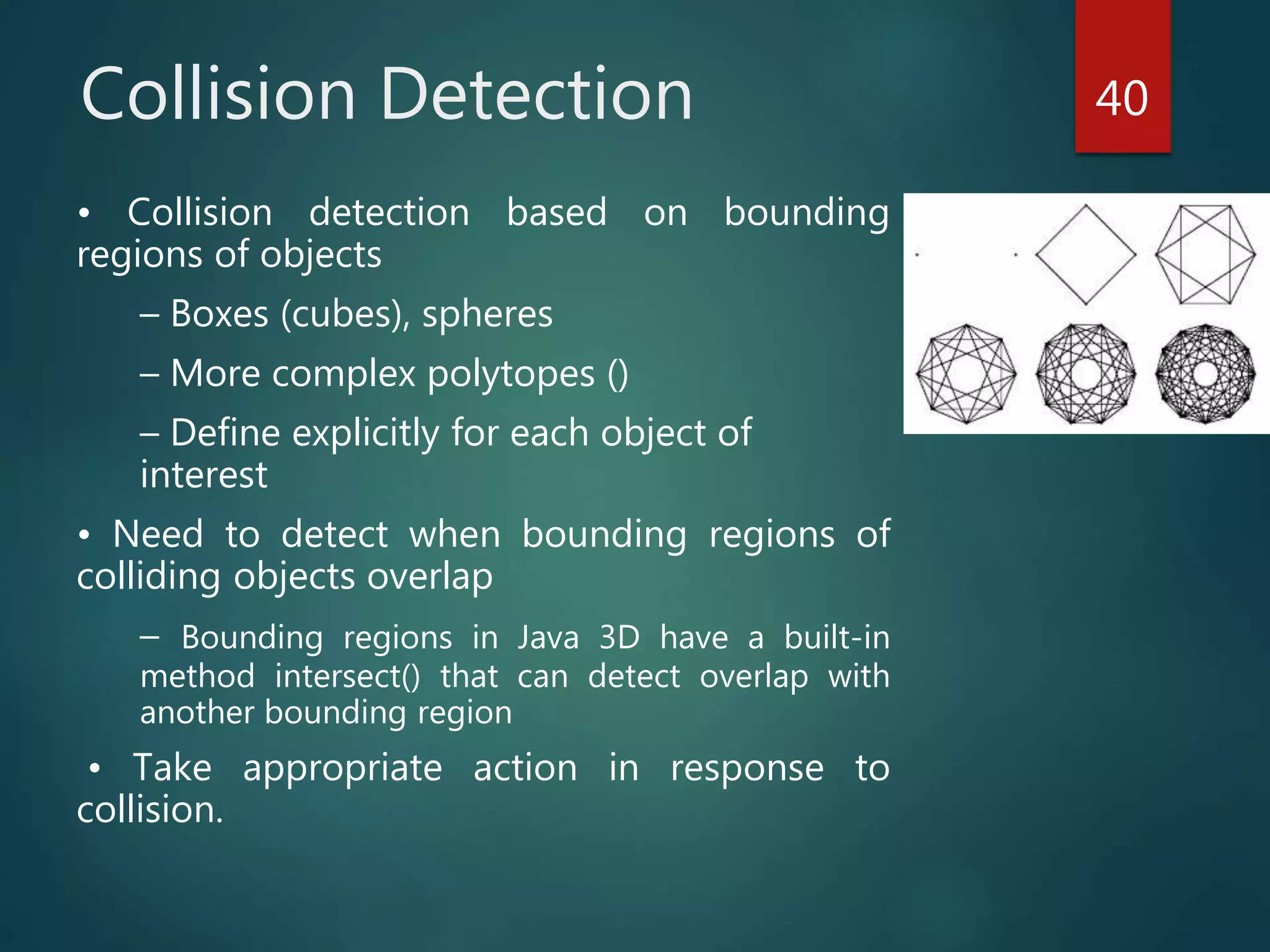 Collision Detection
• Collision detection based on bounding
regions of objects
– Boxes (cubes), spheres
– More complex polytopes ()
– Define explicitly for each object of
interest
• Need to detect when bounding regions of
colliding objects overlap
– Bounding regions in Java 3D have a built-in
method intersect() that can detect overlap with
another bounding region
• Take appropriate action in response to
collision.
40
 