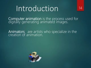 Computer animation is the process used for
digitally generating animated images.
Animators are artists who specialize in the
creation of animation.
Introduction 14
 