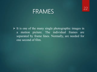 FRAMES
22
 It is one of the many single photographic images in
a motion picture. The individual frames are
separated by frame lines. Normally, are needed for
one second of film.
 