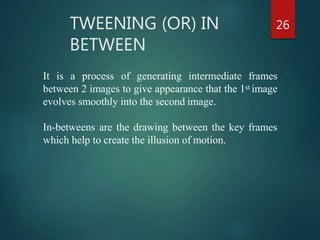 TWEENING (OR) IN
BETWEEN
26
It is a process of generating intermediate frames
between 2 images to give appearance that the 1st image
evolves smoothly into the second image.
In-betweens are the drawing between the key frames
which help to create the illusion of motion.
 