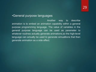 29
•General purpose languages
Another way to describe
animation is to embed an animation capability within a general
purpose programming language. The value of variables in the
general purpose language can be used as parameter to
whatever routines actually generate animations,so the high-level
language can actually be used to generate simualtions that then
generate animation as a side effect.
 