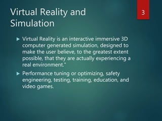 Virtual Reality and
Simulation
 Virtual Reality is an interactive immersive 3D
computer generated simulation, designed to
make the user believe, to the greatest extent
possible, that they are actually experiencing a
real environment."
 Performance tuning or optimizing, safety
engineering, testing, training, education, and
video games.
3
 