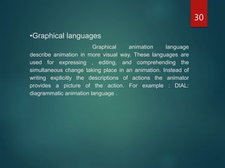 30
•Graphical languages
Graphical animation language
describe animation in more visual way. These languages are
used for expressing , editing, and comprehending the
simultaneous change taking place in an animation. Instead of
writing explicitly the descriptions of actions the animator
provides a picture of the action. For example : DIAL:
diagrammatic animation language .
 