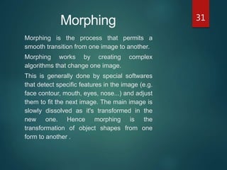 31
Morphing is the process that permits a
smooth transition from one image to another.
Morphing works by creating complex
algorithms that change one image.
This is generally done by special softwares
that detect specific features in the image (e.g.
face contour, mouth, eyes, nose...) and adjust
them to fit the next image. The main image is
slowly dissolved as it's transformed in the
new one. Hence morphing is the
transformation of object shapes from one
form to another .
Morphing
 