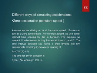 33
Different ways of simulating accelerations
•Zero acceleration (constant speed )
Assume we are driving a car at the same speed . So we can
say it’s a zero acceleration. For constant speed, we use equal-
interval time spacing for the in between. For example we
anwant N in-betweens for key frames at times t1 and t2. The
time interval between key frame is then divided into n+1
subintervals providing in-betweens spacing of
Δt=(t2-t1)/(n+1).
The time for any in-between is
Tj=ta +j*Δt where j=1,2,3…n
 