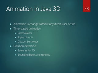 Animation in Java 3D
 Animation is change without any direct user action.
 Time-based animation
 Interpolators
 Alpha objects
 Custom behaviour
 Collision detection
 Same as for 2D
 Bounding boxes and spheres
38
 