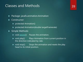 Classes and Methods
 Package: javafx.animation.Animation
 Constructor:
 protected Animation()
 protected Animation(double targetFramerate)
 Simple Methods:
 void pause(): Pauses the animation.
 void play(): Plays Animation from current position in
the direction indicated by rate.
 void stop(): Stops the animation and resets the play
head to its initial position.
39
 