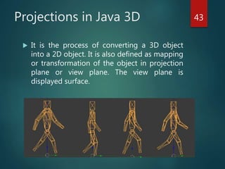 Projections in Java 3D
 It is the process of converting a 3D object
into a 2D object. It is also defined as mapping
or transformation of the object in projection
plane or view plane. The view plane is
displayed surface.
43
 