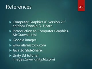 References
 Computer Graphics (C version 2nd
edition)-Donald D. Hearn
 Introduction to Computer Graphics-
McGrawhill Uni
 Google images.
 www.alarmstock.com
 Java 3d SlideShare.
 Unity 3d tutorial
images.(www.unity3d.com)
45
 