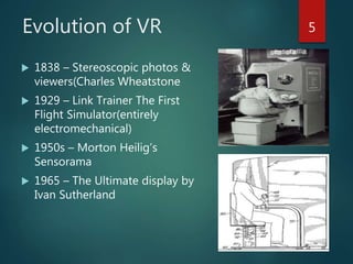 Evolution of VR
 1838 – Stereoscopic photos &
viewers(Charles Wheatstone
 1929 – Link Trainer The First
Flight Simulator(entirely
electromechanical)
 1950s – Morton Heilig’s
Sensorama
 1965 – The Ultimate display by
Ivan Sutherland
5
 