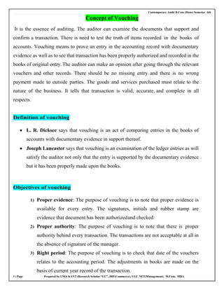 Contemporary Audit B.Com (Hons) Semester 6th
1 | Page Prepared by UMA KANT (Research Scholar “LU”, JRF(Commerce), UGC NET(Management), M.Com, MBA
Concept of Vouching
It is the essence of auditing. The auditor can examine the documents that support and
confirm a transaction. There is need to test the truth of items recorded in the books of
accounts. Vouching means to prove an entry in the accounting record with documentary
evidence as well as to see that transaction has been properly authorized and recorded in the
books of original entry.The auditor can make an opinion after going through the relevant
vouchers and other records. There should be no missing entry and there is no wrong
payment made to outside parties. The goods and services purchased must relate to the
nature of the business. It tells that transaction is valid, accurate, and complete in all
respects.
Definition of vouching
 L. R. Dicksee says that vouching is an act of comparing entries in the books of
accounts with documentary evidence in support thereof.
 Joseph Lancaster says that vouching is an examination of the ledger entries as will
satisfy the auditor not only that the entry is supported by the documentary evidence
but it has been properly made upon the books.
Objectives of vouching
1) Proper evidence: The purpose of vouching is to note that proper evidence is
available for every entry. The signatures, initials and rubber stamp are
evidence that document has been authorizedand checked:
2) Proper authority: The purpose of vouching is to note that there is proper
authority behind every transaction. The transactions are not acceptable at all in
the absence of signature of the manager.
3) Right period: The purpose of vouching is to check that date of the vouchers
relates to the accounting period. The adjustments in books are made on the
basis of current year record of the transaction.
 