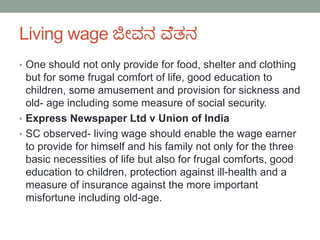 Living wage ಜೀವನ ವೆತನ
• One should not only provide for food, shelter and clothing
but for some frugal comfort of life, good education to
children, some amusement and provision for sickness and
old- age including some measure of social security.
• Express Newspaper Ltd v Union of India
• SC observed- living wage should enable the wage earner
to provide for himself and his family not only for the three
basic necessities of life but also for frugal comforts, good
education to children, protection against ill-health and a
measure of insurance against the more important
misfortune including old-age.
 