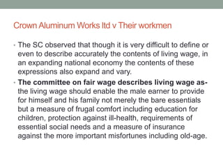 Crown Aluminum Works ltd v Their workmen
• The SC observed that though it is very difficult to define or
even to describe accurately the contents of living wage, in
an expanding national economy the contents of these
expressions also expand and vary.
• The committee on fair wage describes living wage as-
the living wage should enable the male earner to provide
for himself and his family not merely the bare essentials
but a measure of frugal comfort including education for
children, protection against ill-health, requirements of
essential social needs and a measure of insurance
against the more important misfortunes including old-age.
 