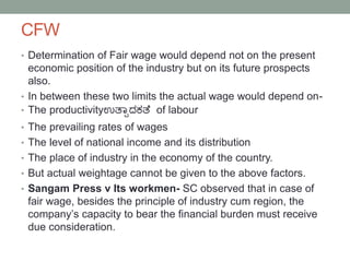 CFW
• Determination of Fair wage would depend not on the present
economic position of the industry but on its future prospects
also.
• In between these two limits the actual wage would depend on-
• The productivityಉತ್ಯಾದಕತ್ೆ of labour
• The prevailing rates of wages
• The level of national income and its distribution
• The place of industry in the economy of the country.
• But actual weightage cannot be given to the above factors.
• Sangam Press v Its workmen- SC observed that in case of
fair wage, besides the principle of industry cum region, the
company’s capacity to bear the financial burden must receive
due consideration.
 
