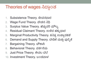 Theories of wages ಸಿದ್ಯಾ೦ತ
1. Subsistence Theory. ಜೀವನಧಯರ
2. Wage Fund Theory. ವೆೀತನ ನಿಧಿ
3. Surplus Value Theory. ಹೆಚ್ುುವರಿ ಮೌಲ್ಾ
4. Residual Claimant Theory. ಉಳಿದ ಹಕುುಧಯರ
5. Marginal Productivity Theory. ಕನಿಷ್ಟ ಉತ್ಯಾದಕತ್ೆ
6. Demand and Supply Theory. ಬೆೀಡಿಕೆ ಮತುು ಪ್ುರೆೈಕೆ
7. Bargaining Theory. ಚೌಕಯಶಿ
8. Behavioral Theory. ವತಗನ್ೆಯ
9. Just Price Theory. ಕೆೀವಲ್ ಬೆಲೆ
10. Investment Theory. ಬ೦ಡವಯಳ
 