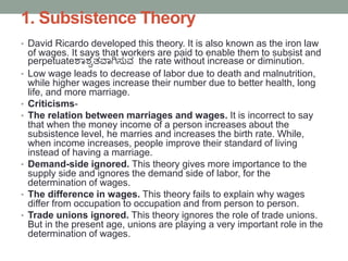 1. Subsistence Theory
• David Ricardo developed this theory. It is also known as the iron law
of wages. It says that workers are paid to enable them to subsist and
perpetuateಶಯಶ್ವತವಯಗಿಸುವ the rate without increase or diminution.
• Low wage leads to decrease of labor due to death and malnutrition,
while higher wages increase their number due to better health, long
life, and more marriage.
• Criticisms-
• The relation between marriages and wages. It is incorrect to say
that when the money income of a person increases about the
subsistence level, he marries and increases the birth rate. While,
when income increases, people improve their standard of living
instead of having a marriage.
• Demand-side ignored. This theory gives more importance to the
supply side and ignores the demand side of labor, for the
determination of wages.
• The difference in wages. This theory fails to explain why wages
differ from occupation to occupation and from person to person.
• Trade unions ignored. This theory ignores the role of trade unions.
But in the present age, unions are playing a very important role in the
determination of wages.
 