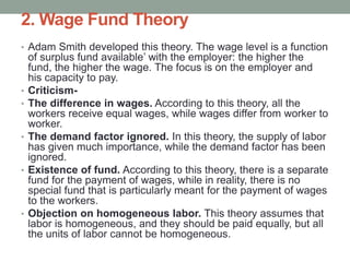 2. Wage Fund Theory
• Adam Smith developed this theory. The wage level is a function
of surplus fund available’ with the employer: the higher the
fund, the higher the wage. The focus is on the employer and
his capacity to pay.
• Criticism-
• The difference in wages. According to this theory, all the
workers receive equal wages, while wages differ from worker to
worker.
• The demand factor ignored. In this theory, the supply of labor
has given much importance, while the demand factor has been
ignored.
• Existence of fund. According to this theory, there is a separate
fund for the payment of wages, while in reality, there is no
special fund that is particularly meant for the payment of wages
to the workers.
• Objection on homogeneous labor. This theory assumes that
labor is homogeneous, and they should be paid equally, but all
the units of labor cannot be homogeneous.
 