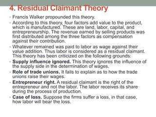 4. Residual Claimant Theory
• Francis Walker propounded this theory.
• According to this theory, four factors add value to the product,
which is manufactured. These are land, labor, capital, and
entrepreneurship. The revenue earned by selling products was
first distributed among the three factors as compensation
against their contribution.
• Whatever remained was paid to labor as wage against their
value addition. Thus labor is considered as a residual claimant.
This theory has been criticized on the following grounds:
• Supply influence ignored. This theory ignores the influence of
the supply side in the determination of wages.
• Role of trade unions. It fails to explain as to how the trade
unions raise their wages.
• Entrepreneur right. A residual claimant is the right of the
entrepreneur and not the labor. The labor receives its share
during the process of production.
• Case of loss. Suppose the firms suffer a loss, in that case,
how labor will bear the loss.
 