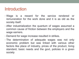 Introduction
• Wage is a reward for the service rendered or
remuneration for the work done and it is as old as the
society itself.
• After industrialization the quantum of wages assumed a
common cause of friction between the employers and the
wage earners.
• Demand for wage increase resulted in strikes.
• The determination of adequate wages was not only
economic problem but was linked with various other
factors like place of industry, prices of the product, living
standard, basic needs and the govt, policies in a given
society
 
