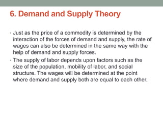 6. Demand and Supply Theory
• Just as the price of a commodity is determined by the
interaction of the forces of demand and supply, the rate of
wages can also be determined in the same way with the
help of demand and supply forces.
• The supply of labor depends upon factors such as the
size of the population, mobility of labor, and social
structure. The wages will be determined at the point
where demand and supply both are equal to each other.
 