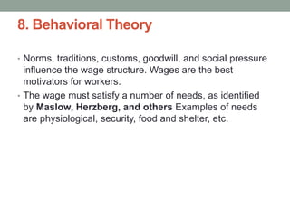 8. Behavioral Theory
• Norms, traditions, customs, goodwill, and social pressure
influence the wage structure. Wages are the best
motivators for workers.
• The wage must satisfy a number of needs, as identified
by Maslow, Herzberg, and others Examples of needs
are physiological, security, food and shelter, etc.
 