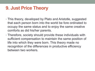 9. Just Price Theory
• This theory, developed by Plato and Aristotle, suggested
that each person born into the world be fore ordinated to
occupy the same status and to enjoy the same creative
comforts as did his/her parents.
• Therefore, society should provide these individuals with
sufficient compensation to maintain the same position of
life into which they were born. This theory made no
recognition of the differences in productive efficiency
between two workers.
 