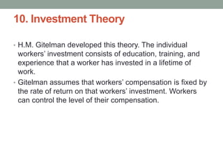 10. Investment Theory
• H.M. Gitelman developed this theory. The individual
workers’ investment consists of education, training, and
experience that a worker has invested in a lifetime of
work.
• Gitelman assumes that workers’ compensation is fixed by
the rate of return on that workers’ investment. Workers
can control the level of their compensation.
 