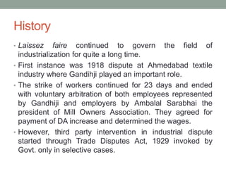 History
• Laissez faire continued to govern the field of
industrialization for quite a long time.
• First instance was 1918 dispute at Ahmedabad textile
industry where Gandihji played an important role.
• The strike of workers continued for 23 days and ended
with voluntary arbitration of both employees represented
by Gandhiji and employers by Ambalal Sarabhai the
president of Mill Owners Association. They agreed for
payment of DA increase and determined the wages.
• However, third party intervention in industrial dispute
started through Trade Disputes Act, 1929 invoked by
Govt. only in selective cases.
 