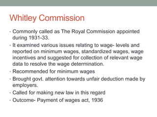 Whitley Commission
• Commonly called as The Royal Commission appointed
during 1931-33.
• It examined various issues relating to wage- levels and
reported on minimum wages, standardized wages, wage
incentives and suggested for collection of relevant wage
data to resolve the wage determination.
• Recommended for minimum wages
• Brought govt. attention towards unfair deduction made by
employers.
• Called for making new law in this regard
• Outcome- Payment of wages act, 1936
 