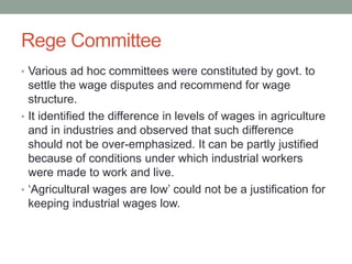 Rege Committee
• Various ad hoc committees were constituted by govt. to
settle the wage disputes and recommend for wage
structure.
• It identified the difference in levels of wages in agriculture
and in industries and observed that such difference
should not be over-emphasized. It can be partly justified
because of conditions under which industrial workers
were made to work and live.
• ‘Agricultural wages are low’ could not be a justification for
keeping industrial wages low.
 