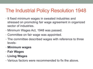 The Industrial Policy Resolution 1948
• It fixed minimum wages in sweated industries and
stressed on promoting fair wage agreement in organized
sector of industries.
• Minimum Wages Act, 1948 was passed.
• Committee on fair wage was appointed.
• The committee described wages with reference to three
levels-
• Minimum wages
• Fair Wages
• Living Wages
• Various factors were recommended to fix the above.
 