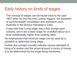 Early history on kinds of wages
• The concept of wages can be traced back to the year
1907 when for the first time Justice Higgins, the president
of commonwealth conciliation and arbitration court,
Australia in the famous Harvester’s Case.
• It was held that Living wage was a first charge upon
industry, and it set a basic wage for unskilled labour at a
level substantially higher than existing rates.
He emphasized that minimum wage can be used as a
yardstick to determine living wage.
Further the concept crucially indicate various standard of
living of a worker and the actual amount in terms of money
is to be determined by the wage fixing machinery.
 