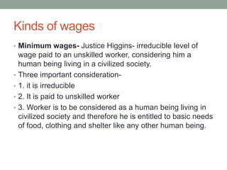 Kinds of wages
• Minimum wages- Justice Higgins- irreducible level of
wage paid to an unskilled worker, considering him a
human being living in a civilized society.
• Three important consideration-
• 1. it is irreducible
• 2. It is paid to unskilled worker
• 3. Worker is to be considered as a human being living in
civilized society and therefore he is entitled to basic needs
of food, clothing and shelter like any other human being.
 