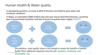 Human Health & Water quality
In developing countries, as much as 80% of illnesses are linked to poor water and
sanitation conditions.
In Nepal, an estimated 15000 children die each year due to diarroheal diseases, caused by
poor environmental sanitation and lack of access to quality water supply.(UNICEF)
Quality
water
Proper
sanitation
Wellness
Poor
Quality
water
Poor
sanitation
Nevertheless, water quality alone is not enough to ensure the benefits of human
health.Three additional requisites must be met: quantity, continuity and
reasonable cost.
Illness
27 September 2016 13
 