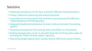 Solutions
• Enforcing compliance of the laws and their effective implementation.
• Proper settlement planning and industrialization.
• Law enforcement to protect the land from encroachment & effective
implementation of building codes.
• Integrated watershed protection & water induced disaster forecasting
system.
• Cleaning campaign for the existing rivers should be run frequently.
• Putting Sewage pipes as far as possible from the drinking water pipes &
checking the status of water pipes regularly.
• Educating people about water quality and its effects on human health.
27 September 2016 16
 