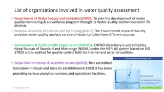List of organizations involved in water quality assessment
• Department of Water Supply and Sanitation(DWSS):To plan the development of water
quality monitoring & surveillance program through its Water quality section located in 75
districts.
• National Academy of science and Technology(NAST):The Environment research faculty
provides water quality analysis service of water samples from different sources.
• Environment & Public Health Organization(ENPHO): ENPHO laboratory is accredited by
Nepal Bureau of Standard and Metrology (NBSM) under the NEPLAS system based on ISO
17025 and is audited for quality control both by internal and external auditors.
• Nepal Environmental & scientific services(NESS): first accredited
laboratory in Nepal and since its establishment(1992) it has been
providing various analytical services and specialized facilities.
27 September 2016 17
 
