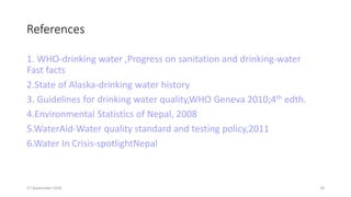 References
1. WHO-drinking water ,Progress on sanitation and drinking-water
Fast facts
2.State of Alaska-drinking water history
3. Guidelines for drinking water quality,WHO Geneva 2010;4th edth.
4.Environmental Statistics of Nepal, 2008
5.WaterAid-Water quality standard and testing policy,2011
6.Water In Crisis-spotlightNepal
27 September 2016 18
 