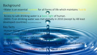 Background
-Water is an essential nutrient for all forms of life which maintains fluid &
electrolyte homeostasis.
-Access to safe drinking water is a basic right of human.
-(MDG 7) on drinking-water was met globally in 2010.[except by 48 least
developed countries] Source:WHO-drinking water
Key facts
-Human beings need about (2.5-3) lpd for survival.
-Water makes about 60% of human body.
-In 2015, 91% of the world’s population had access to an improved
drinking-water source, compared with 76% in 1990.
-1 in 9 people world wide do not have access to safe and clean drinking
water.
-Nearly 1 out of every 5 deaths under the age of 5 worldwide is due to a
water-related disease. Source:https://thewaterproject.org/water_stats
WHO-Water Fact Sheet
2
 