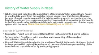 History of Water Supply in Nepal
4
• While going back to history, the populations of Kathmandu Valley was not high. People
in used to take water from the available natural sources near their homes. However,
because of rapid population growth the existing water resources were not enough to
feed the people and thus, government realized to provide drinking water for the people
in the Kathmandu valley and thus established a systematic development of water supply
system with the name PANI ADDA (PANI GOSWARA) unit in 2029 BS.
Sources of water in Nepal
• Rain water- Purest form of water. Obtained from roof catchments & stored in tanks.
• Surface water- Nepal is very rich in surface water consisting of thousands of
rivers,streams,ponds & lakes.
• Ground Water- Found abundant in the aquifers of Terai & Kathmandu. But found limited
in the populated hill regions(like Kathmandu) because of the lower permeability of the
indurated and crystalline rocks. Eg.wells,springs,spout
27 September 2016
 