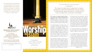 The concept of worship in Islam, encompasses every
                                                                                                                              In the Name of Allah, the Most Gracious, the Most Merciful
  aspect of human life, and is central to the goal
 of freeing the individual as well as society, from
the worship of created things to the worship of the                                                           The concept of worship in Islam is comprehensive. It regulates
 Creator of all things. It is this concept of worship                                                      the human life on all levels: the individual,the social, the economic,
 that humanity needs so desperately, and wherein                                                            the political and the spiritual. All activities are considered by God
       lies the key to our collective salvation.                                                               as acts of worship, if done in conformance to His guidance.

                                                                                                 The concept of worship in Islam is misun-                    The natural result of this submission is that all
                                                                                                 derstood by many people including some                       one's activities should conform to the instructions
                                                                                                 Muslims. Worship is commonly taken to mean                   of the One God to whom the person is submitting.
                                                                                                 performing ritualistic acts such as prayers, fasting,        Islam being a complete way of life requires that its
                                                                                                 charity, etc.This limited understanding of worship           followers model every aspect of their life according
                                                                                                 is only one part of the meaning of worship in Islam.         to its teaching, religious or otherwise. This might
                                                                                                                                                              sound strange to some people who think of religion
                                                                                                 The traditional definition of worship in Islam is a          as a personal relation between the individual and
                                                              concept of

                                                        Worship
                                                                                                 comprehensive definition that includes almost                God, having no impact on one's daily activities.
                                                                                                 everything in any individual's activities. The
                                                                                                 definition goes something like this: “Worship is an          As a matter of fact, Islam does not think much of
 Questions about Islam?                                                                          all inclusive term for all that God loves of external        mere rituals when they are performed mechanically
        or would you like to:                                                                    and internal sayings and actions of a person.” In            and have no influence on one's inner self.




                                                         Islam
                                                                                                 other words, worship is everything one says or does
             Visit a Mosque?
      Subscribe to our mailing list?
     Correspond with our email team?
                                                        IN                                       for the pleasure of Allah. This of course, includes
                                                                                                 rituals as well as beliefs, social activities, and
                                                                                                 personal contributions to the welfare of society.
                                                                                                                                                              “It is not righteousness that ye turn your faces towards
                                                                                                                                                              East orWest; but it is righteousness to believe in Allah
                                                                                                                                                               and the Last Day, and the Angels, and the Book, and
 Speak with others on our Message Board?                                                                                                                      the Messengers; to spend of your substance, out of love
             Embrace Islam?
                                                                                                 Islam looks at the individual as a whole. One is               for Him, for your kin, for orphans, for the needy, for
 Call toll free 1.877.WHY.ISLAM                                                                  required to submit oneself completely to Allah, as              the wayfarer, for those who ask, and for the ransom
 or visit our website at www.whyislam.org                                                        the Qur'an instructed the Prophet Muhammad                      of slaves; to be steadfast in prayer, and give Zakat,
                                                             1 . 8 7 7 . W H Y. I S L A M        (peace be upon him) to do: Say: “Truly, my prayer               (obligatory annual charity), to fulfill the contracts
P.O. Box 1054, Piscataway NJ 08855-1054                         w w w. w h y i s l a m . o r g   and my service of sacrifice, my life and my death, are         which ye have made; and to be firm and patient, in
                 LOCAL CONTACT:                                                                  (all) for Allah, the Cherisher of the Worlds. No partner         pain and adversity, and throughout all periods of
                                                                                                 hath He: this am I commanded, and I am the first of           panic. Such are the people of truth, the God-fearing.”
                                                                   AN ICNA PROJECT               those who bow to His will.” [Al-Qur'an 6:162-163].                                [Al-Qur'an 2:177]
 