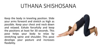 UTHANA SHISHOSANA
Keep the body in kneeling position. Slide
your arms forward and stretch as high as
possible. Keep your chest and neck down
and relaxed. Exhale forcefully and keep
the positions at least for 30 seconds. This
pose helps your body to relax by
stretching spine and shoulder. This pose
develops your posture and increases
flexibility.
 