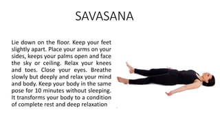 SAVASANA
Lie down on the floor. Keep your feet
slightly apart. Place your arms on your
sides, keeps your palms open and face
the sky or ceiling. Relax your knees
and toes. Close your eyes. Breathe
slowly but deeply and relax your mind
and body. Keep your body in the same
pose for 10 minutes without sleeping.
It transforms your body to a condition
of complete rest and deep relaxation
 