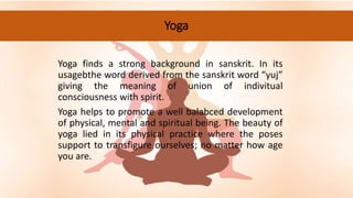 Yoga
Yoga finds a strong background in sanskrit. In its
usagebthe word derived from the sanskrit word “yuj”
giving the meaning of union of indivitual
consciousness with spirit.
Yoga helps to promote a well balabced development
of physical, mental and spiritual being. The beauty of
yoga lied in its physical practice where the poses
support to transfigure ourselves; no matter how age
you are.
 
