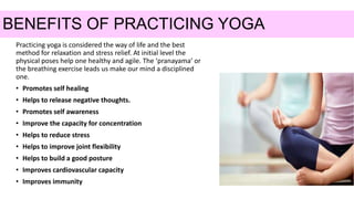 BENEFITS OF PRACTICING YOGA
Practicing yoga is considered the way of life and the best
method for relaxation and stress relief. At initial level the
physical poses help one healthy and agile. The ‘pranayama’ or
the breathing exercise leads us make our mind a disciplined
one.
• Promotes self healing
• Helps to release negative thoughts.
• Promotes self awareness
• Improve the capacity for concentration
• Helps to reduce stress
• Helps to improve joint flexibility
• Helps to build a good posture
• Improves cardiovascular capacity
• Improves immunity
 