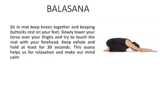 BALASANA
Sit in mat keep knees together and keeping
buttocks rest on your feet. Slowly lower your
torso over your thighs and try to touch the
mat with your forehead. Keep exhale and
hold at least for 30 seconds. This asana
helps us for relaxation and make our mind
calm
 