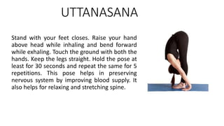 UTTANASANA
Stand with your feet closes. Raise your hand
above head while inhaling and bend forward
while exhaling. Touch the ground with both the
hands. Keep the legs straight. Hold the pose at
least for 30 seconds and repeat the same for 5
repetitions. This pose helps in preserving
nervous system by improving blood supply. It
also helps for relaxing and stretching spine.
 