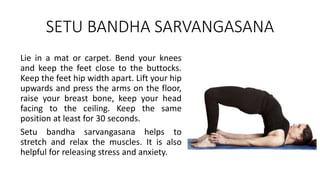 SETU BANDHA SARVANGASANA
Lie in a mat or carpet. Bend your knees
and keep the feet close to the buttocks.
Keep the feet hip width apart. Lift your hip
upwards and press the arms on the floor,
raise your breast bone, keep your head
facing to the ceiling. Keep the same
position at least for 30 seconds.
Setu bandha sarvangasana helps to
stretch and relax the muscles. It is also
helpful for releasing stress and anxiety.
 